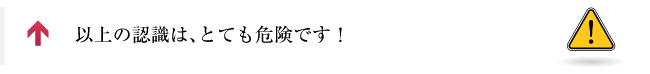 以上の認識は、とても危険です！