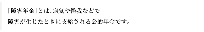 「障害年金」とは、病気や怪我などで障害が生じたときに支給される公的年金です。