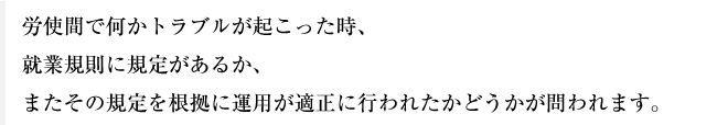 労使間で何かトラブルが起こった時、就業規則に規定があるか、またその規定を根拠に運用が適正に行われたかどうかが問われます。